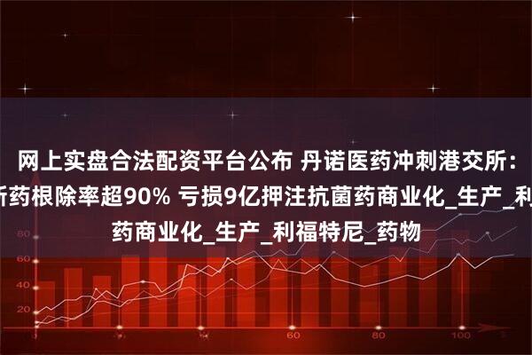 网上实盘合法配资平台公布 丹诺医药冲刺港交所：幽门螺杆菌新药根除率超90% 亏损9亿押注抗菌药商业化_生产_利福特尼_药物