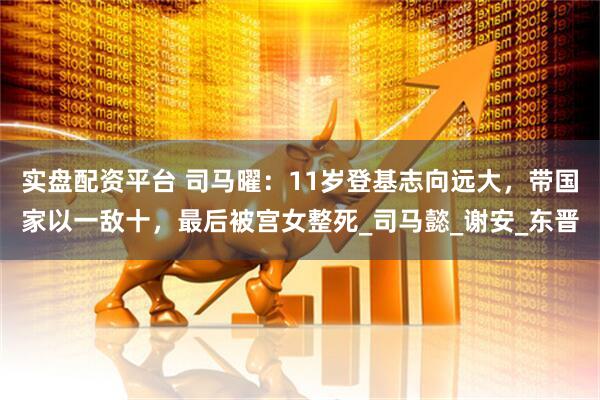 实盘配资平台 司马曜：11岁登基志向远大，带国家以一敌十，最后被宫女整死_司马懿_谢安_东晋