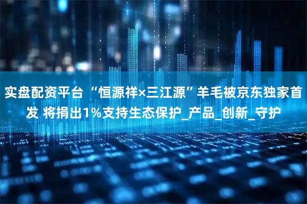 实盘配资平台 “恒源祥×三江源”羊毛被京东独家首发 将捐出1%支持生态保护_产品_创新_守护