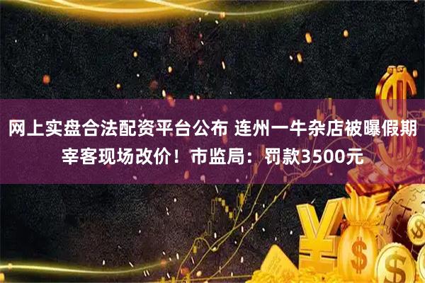 网上实盘合法配资平台公布 连州一牛杂店被曝假期宰客现场改价！市监局：罚款3500元