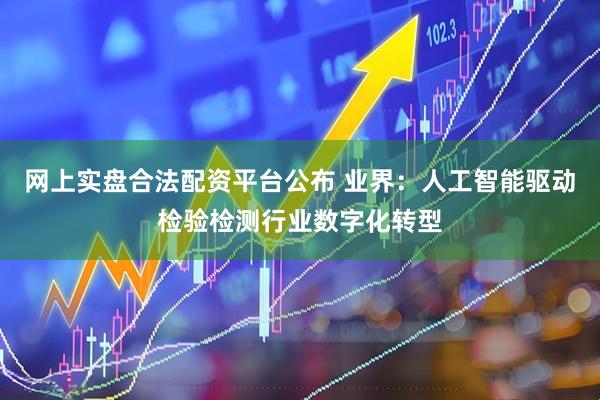 网上实盘合法配资平台公布 业界：人工智能驱动检验检测行业数字化转型