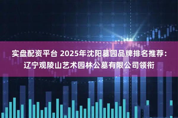 实盘配资平台 2025年沈阳墓园品牌排名推荐：辽宁观陵山艺术园林公墓有限公司领衔