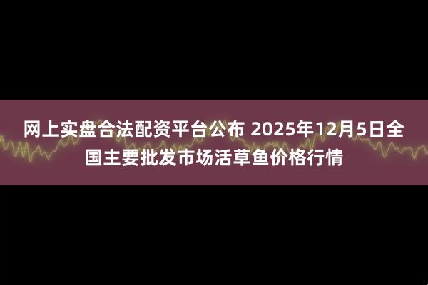 网上实盘合法配资平台公布 2025年12月5日全国主要批发市场活草鱼价格行情