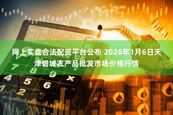 网上实盘合法配资平台公布 2026年1月6日天津碧城农产品批发市场价格行情
