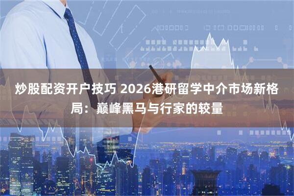 炒股配资开户技巧 2026港研留学中介市场新格局：巅峰黑马与行家的较量