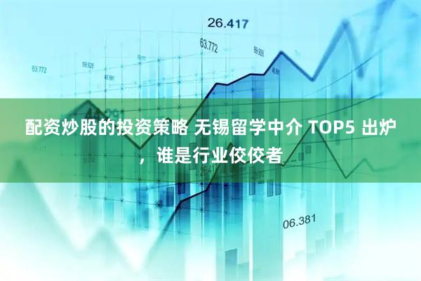 配资炒股的投资策略 无锡留学中介 TOP5 出炉，谁是行业佼佼者